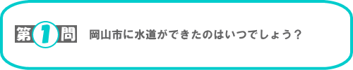 第1問：岡山市に水道ができたのはいつでしょう？