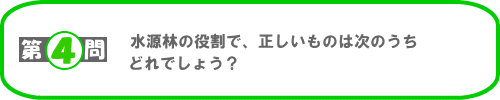 第4問：水源林の役割で、正しいものは次のうちどれでしょう？