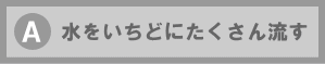 A 水をいちどにたくさん流す