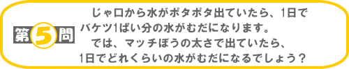 第5問：じゃ口から水がポタポタ出ていたら、1日でバケツ1ぱい分の水がむだになります。では、マッチぼうの太さで出ていたら、1日でどれくらいの水がむだになるでしょう？