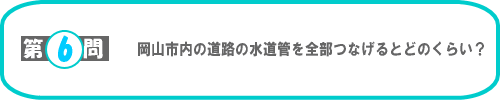 第6問：岡山市内の道路の水道管を全部つなげるとどのくらい？