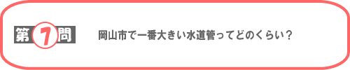 第7問：岡山市で一番大きい水道管ってどのくらい？