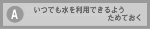 A いつでも水を利用できるようためておく