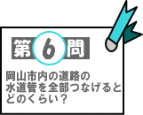 第6問：岡山市内の道路の水道管を全部つなげるとどのくらい？